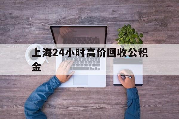 最新上海24小时高价回收公积金方法分析(最方便真实的天津上海24小时高价回收公积金电话方法)