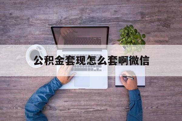 天津最新公积金套现怎么套啊微信方法分析(最方便真实的天津公积金套现怎么套啊微信提现方法)