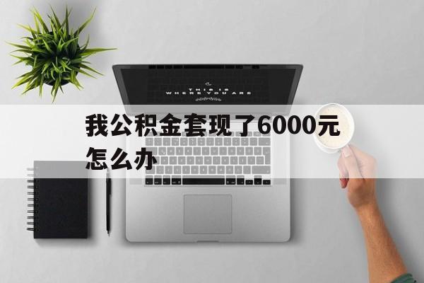 天津最新我公积金套现了6000元怎么办方法分析(最方便真实的天津住房公积金套取现金方法)